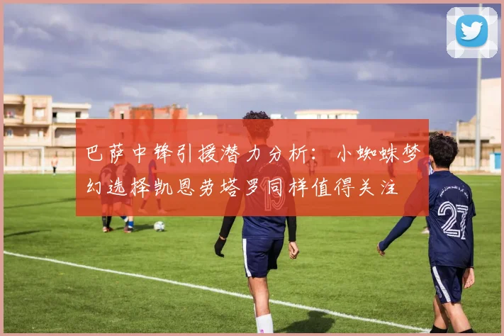 巴萨中锋引援潜力分析：小蜘蛛梦幻选择凯恩劳塔罗同样值得关注