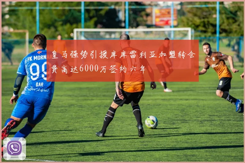 皇马强势引援库库雷利亚加盟转会费高达6000万签约六年