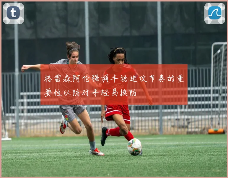 格雷森阿伦强调半场进攻节奏的重要性以防对手轻易换防