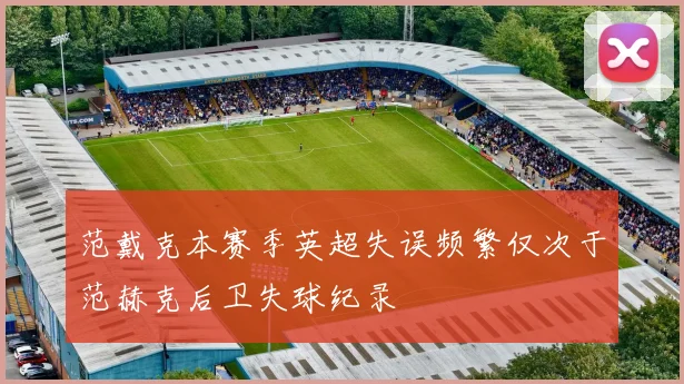 范戴克本赛季英超失误频繁仅次于范赫克后卫失球纪录