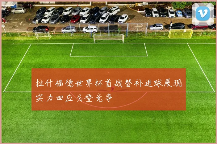 拉什福德世界杯首战替补进球展现实力回应戈登竞争