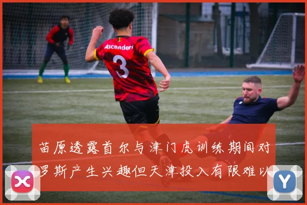 苗原透露首尔与津门虎训练期间对罗斯产生兴趣但天津投入有限难以引进