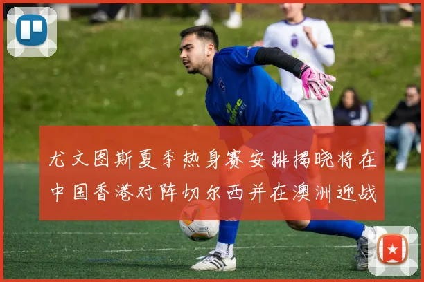尤文图斯夏季热身赛安排揭晓将在中国香港对阵切尔西并在澳洲迎战国米