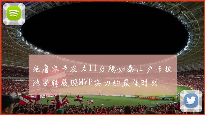 老詹末节发力11分稳如泰山卢卡故地逆转展现MVP实力的最佳时刻