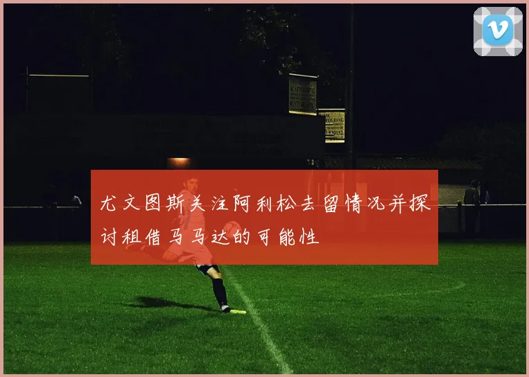 尤文图斯关注阿利松去留情况并探讨租借马马达的可能性