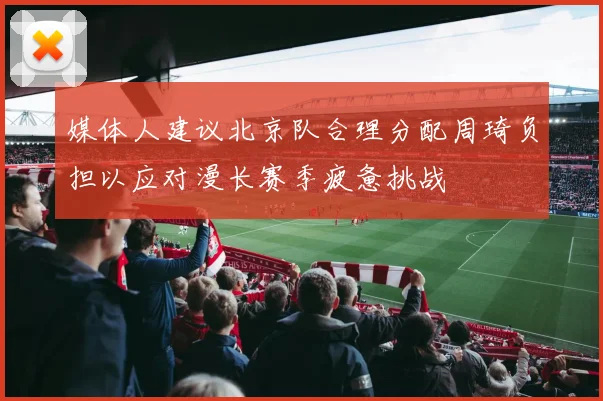媒体人建议北京队合理分配周琦负担以应对漫长赛季疲惫挑战