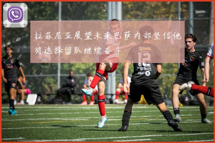 拉菲尼亚展望未来巴萨内部坚信他将选择留队继续奋斗