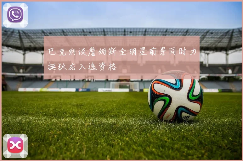 巴克利谈詹姆斯全明星前景同时力挺狄龙入选资格