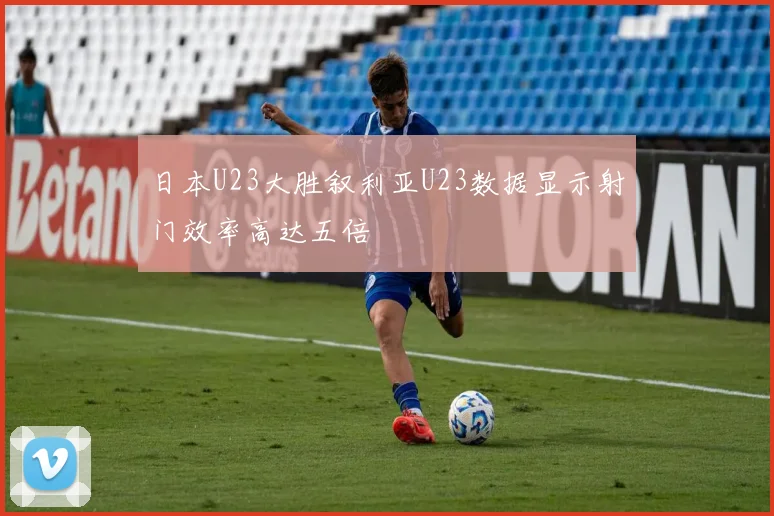 日本U23大胜叙利亚U23数据显示射门效率高达五倍
