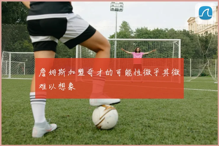 詹姆斯加盟奇才的可能性微乎其微难以想象