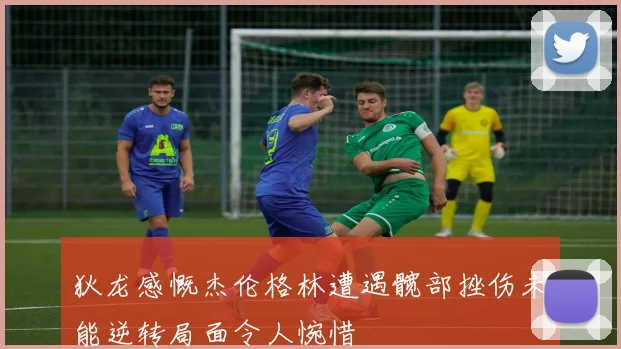 狄龙感慨杰伦格林遭遇髋部挫伤未能逆转局面令人惋惜