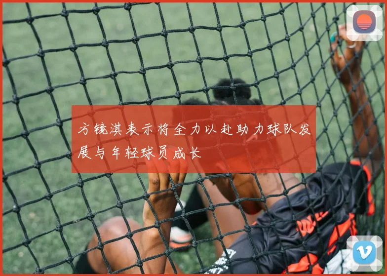 方镜淇表示将全力以赴助力球队发展与年轻球员成长