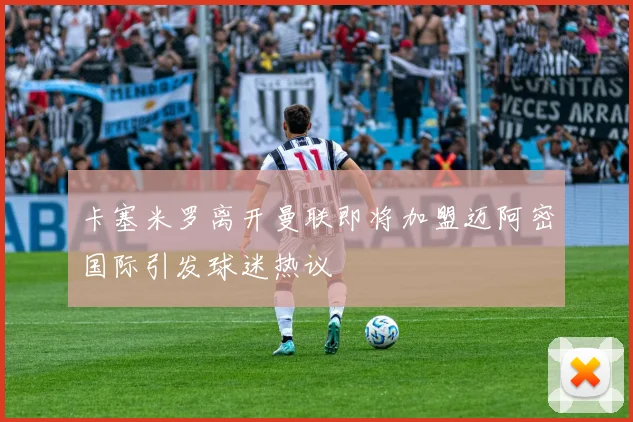 卡塞米罗离开曼联即将加盟迈阿密国际引发球迷热议