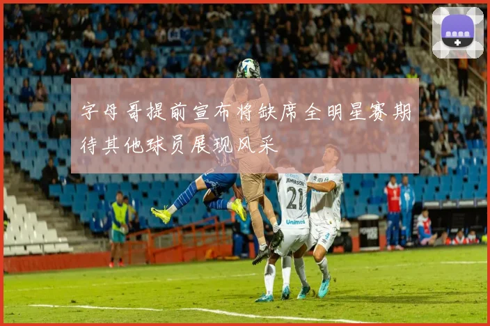 字母哥提前宣布将缺席全明星赛期待其他球员展现风采