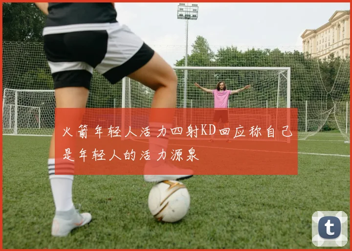 火箭年轻人活力四射KD回应称自己是年轻人的活力源泉