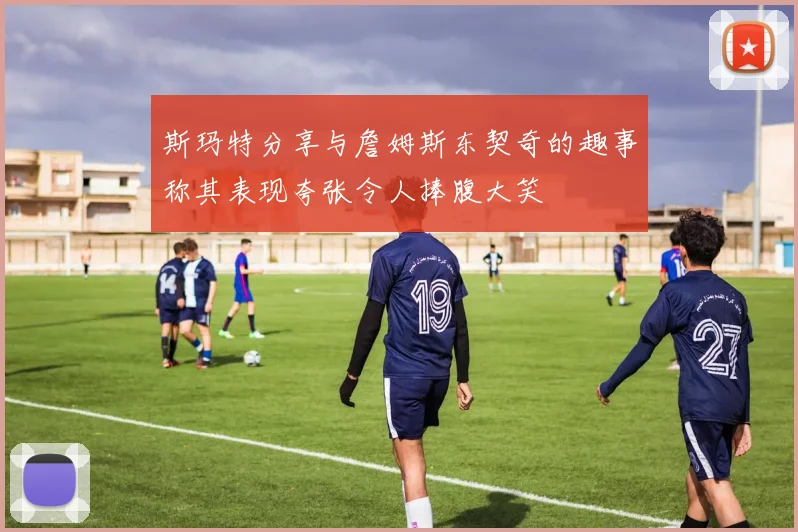 斯玛特分享与詹姆斯东契奇的趣事称其表现夸张令人捧腹大笑