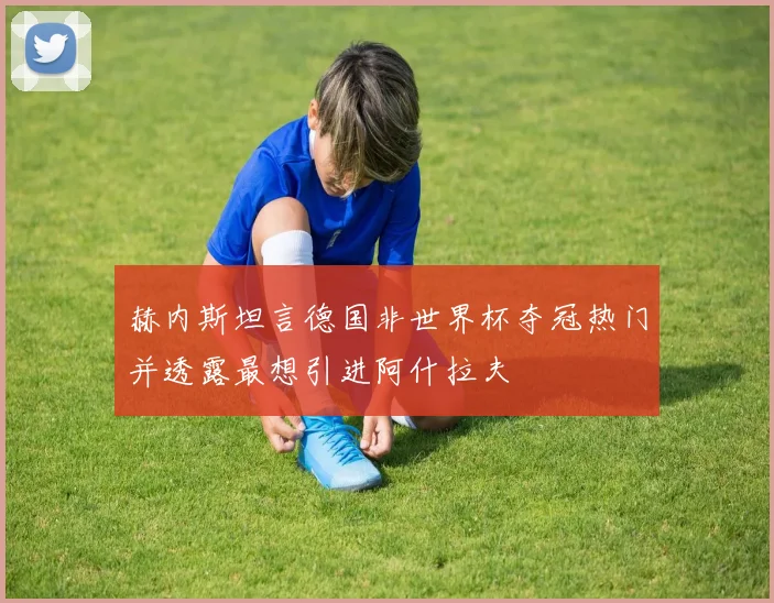 赫内斯坦言德国非世界杯夺冠热门并透露最想引进阿什拉夫