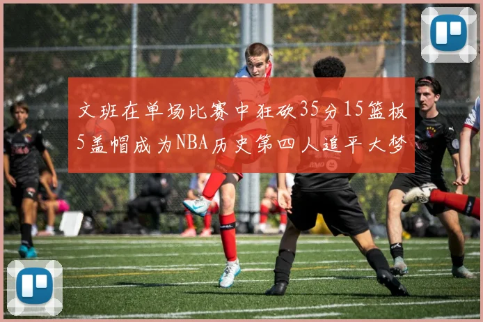 文班在单场比赛中狂砍35分15篮板5盖帽成为NBA历史第四人追平大梦鲨鱼天勾