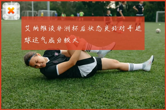 艾纳维谈非洲杯后状态良好对手进球运气成分较大