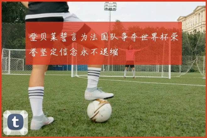 登贝莱誓言为法国队争夺世界杯荣誉坚定信念永不退缩