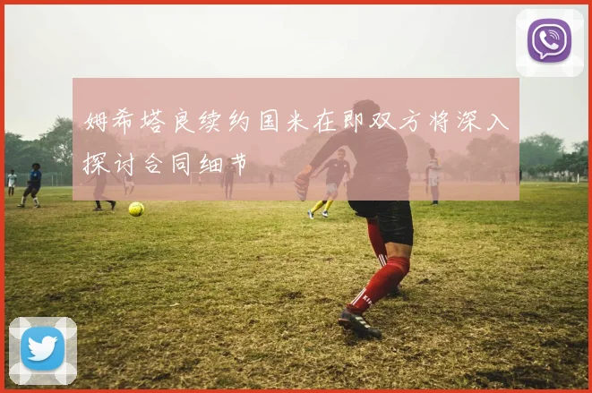 姆希塔良续约国米在即双方将深入探讨合同细节