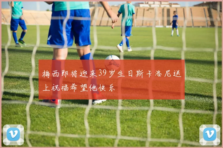 梅西即将迎来39岁生日斯卡洛尼送上祝福希望他快乐