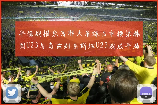 半场战报朱马耶夫角球击中横梁韩国U23与乌兹别克斯坦U23战成平局