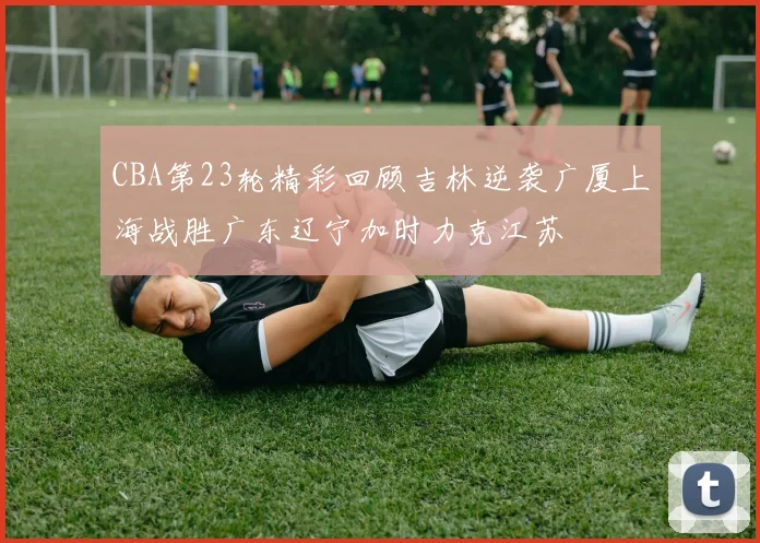 CBA第23轮精彩回顾吉林逆袭广厦上海战胜广东辽宁加时力克江苏