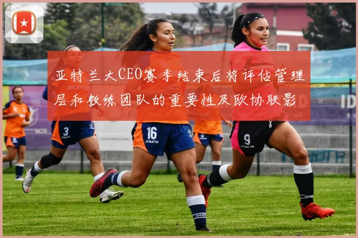 亚特兰大CEO赛季结束后将评估管理层和教练团队的重要性及欧协联影响