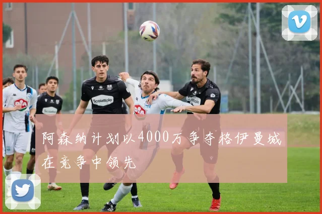 阿森纳计划以4000万争夺格伊曼城在竞争中领先
