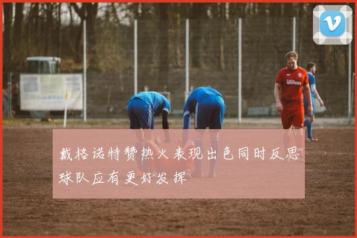 戴格诺特赞热火表现出色同时反思球队应有更好发挥