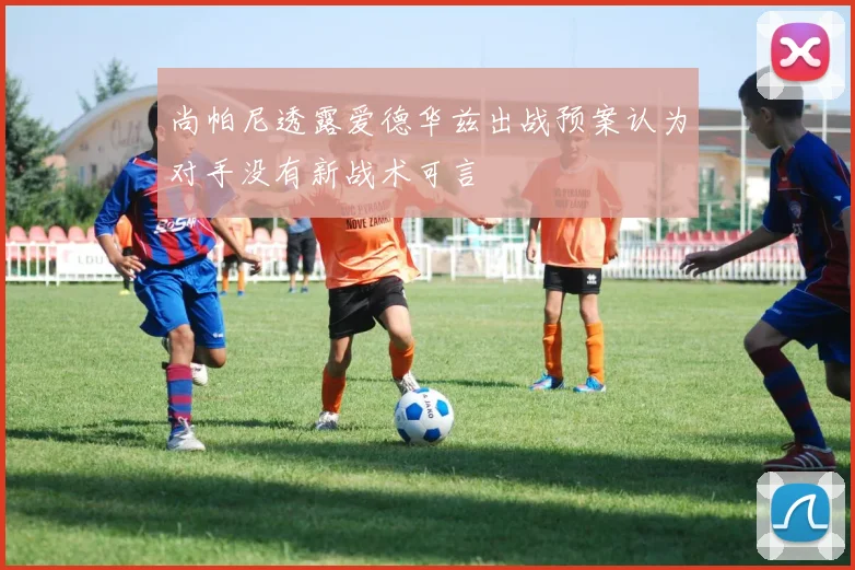 尚帕尼透露爱德华兹出战预案认为对手没有新战术可言