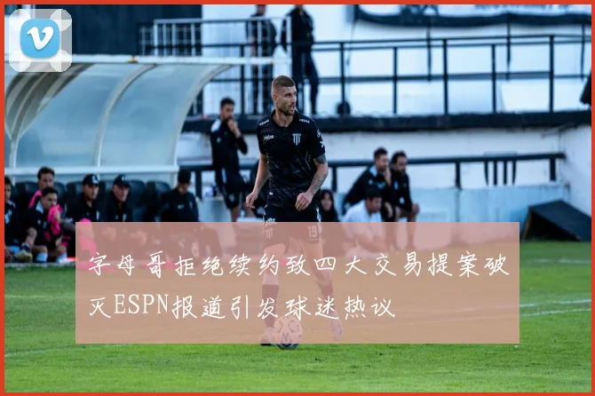 字母哥拒绝续约致四大交易提案破灭ESPN报道引发球迷热议