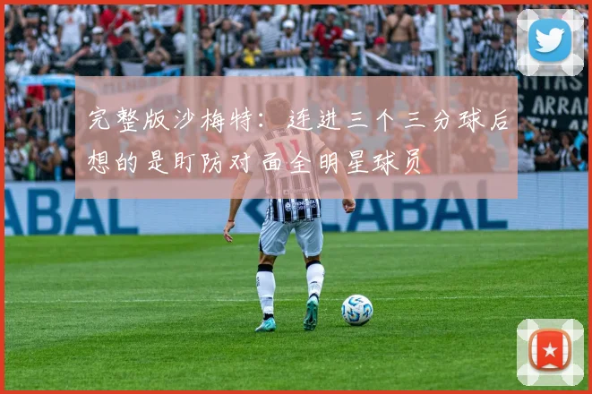 完整版沙梅特：连进三个三分球后想的是盯防对面全明星球员