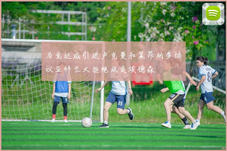 马竞达成引进卢克曼和莱昂纳多协议亚特兰大拒绝放走埃德森
