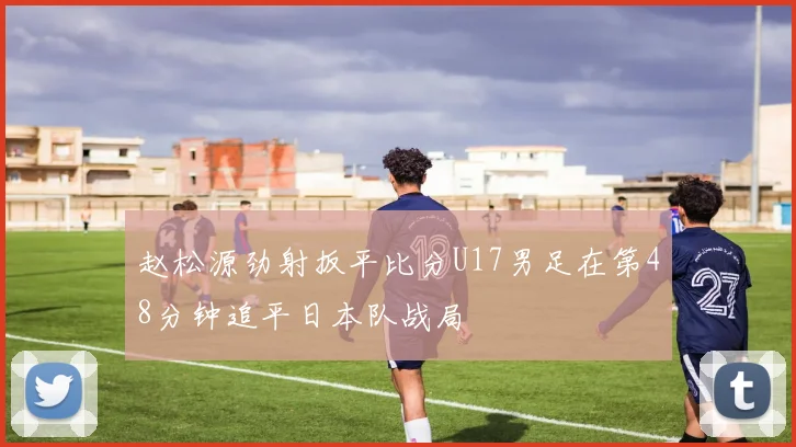 赵松源劲射扳平比分U17男足在第48分钟追平日本队战局
